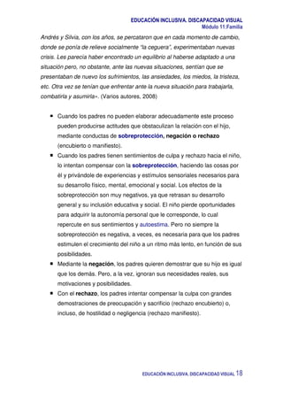 EDUCACIÓN INCLUSIVA. DISCAPACIDAD VISUAL
Módulo 11:Familia
EDUCACIÓN INCLUSIVA. DISCAPACIDAD VISUAL 18
Andrés y Silvia, con los años, se percataron que en cada momento de cambio,
donde se ponía de relieve socialmente “la ceguera”, experimentaban nuevas
crisis. Les parecía haber encontrado un equilibrio al haberse adaptado a una
situación pero, no obstante, ante las nuevas situaciones, sentían que se
presentaban de nuevo los sufrimientos, las ansiedades, los miedos, la tristeza,
etc. Otra vez se tenían que enfrentar ante la nueva situación para trabajarla,
combatirla y asumirla». (Varios autores, 2008)
Cuando los padres no pueden elaborar adecuadamente este proceso
pueden producirse actitudes que obstaculizan la relación con el hijo,
mediante conductas de sobreprotección, negación o rechazo
(encubierto o manifiesto).
Cuando los padres tienen sentimientos de culpa y rechazo hacia el niño,
lo intentan compensar con la sobreprotección, haciendo las cosas por
él y privándole de experiencias y estímulos sensoriales necesarios para
su desarrollo físico, mental, emocional y social. Los efectos de la
sobreprotección son muy negativos, ya que retrasan su desarrollo
general y su inclusión educativa y social. El niño pierde oportunidades
para adquirir la autonomía personal que le corresponde, lo cual
repercute en sus sentimientos y autoestima. Pero no siempre la
sobreprotección es negativa, a veces, es necesaria para que los padres
estimulen el crecimiento del niño a un ritmo más lento, en función de sus
posibilidades.
Mediante la negación, los padres quieren demostrar que su hijo es igual
que los demás. Pero, a la vez, ignoran sus necesidades reales, sus
motivaciones y posibilidades.
Con el rechazo, los padres intentar compensar la culpa con grandes
demostraciones de preocupación y sacrificio (rechazo encubierto) o,
incluso, de hostilidad o negligencia (rechazo manifiesto).
 