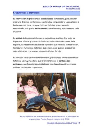 EDUCACIÓN INCLUSIVA. DISCAPACIDAD VISUAL
Módulo 11:Familia
EDUCACIÓN INCLUSIVA. DISCAPACIDAD VISUAL 19
6. Objetivos de la intervención
La intervención de profesionales especializados es necesaria, para procurar
crear una dinámica familiar sana, equilibrada y enriquecedora. La adaptación a
la discapacidad no se consigue de forma definitiva en un momento
determinado, sino que va evolucionando con el tiempo y adaptándose a cada
situación.
La actitud de los padres influye en la evolución de sus hijos. Por tanto, es
importante informar y formar a la familia sobre las dificultades reales de la
ceguera, las necesidades educativas especiales que necesita, su repercusión,
los recursos humanos y materiales que existen, para que sus expectativas
sean adecuadas y razonables en cuanto al futuro del hijo.
La inclusión social del niño también está muy relacionada con las actitudes de
la familia. Es muy importante que la familia fomente el contacto con
amistades, que fomente las actividades de ocio, la participación en grupos
sociales y actividades organizadas.
Es muy importante que la familia fomente las actividades de ocio, la participación en
grupos sociales. Fuente: Banco de imágenes de la ONCE.
 