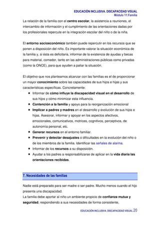 EDUCACIÓN INCLUSIVA. DISCAPACIDAD VISUAL
Módulo 11:Familia
EDUCACIÓN INCLUSIVA. DISCAPACIDAD VISUAL 20
La relación de la familia con el centro escolar, la asistencia a reuniones, el
intercambio de información y el cumplimiento de las orientaciones dadas por
los profesionales repercute en la integración escolar del niño o de la niña.
El entorno socioeconómico también puede repercutir en los recursos que se
ponen a disposición del niño. Es importante valorar la situación económica de
la familia y, si ésta es deficitaria, informar de la existencia de ayudas y becas
para material, comedor, tanto en las administraciones públicas como privadas
(como la ONCE), para que ayuden a paliar la situación.
El objetivo que nos planteamos alcanzar con las familias es el de proporcionar
un mayor conocimiento sobre las capacidades de sus hijos e hijas y sus
características específicas. Concretamente:
Informar de cómo influye la discapacidad visual en el desarrollo de
sus hijos y cómo minimizar esta influencia.
Contención a la familia y apoyo para la reorganización emocional
Implicar a padres y madres en el desarrollo y evolución de sus hijos e
hijas. Asesorar, informar y apoyar en los aspectos afectivos,
emocionales, comunicativos, motrices, cognitivos, perceptivos, de
autonomía personal, etc.
Generar recursos en el entorno familiar.
Prevenir y detectar desajustes o dificultades en la evolución del niño o
de los miembros de la familia. Identificar las señales de alarma.
Informar de los recursos a su disposición.
Ayudar a los padres a responsabilizarse de aplicar en la vida diaria las
orientaciones recibidas.
7. Necesidades de las familias
Nadie está preparado para ser madre o ser padre. Mucho menos cuando el hijo
presenta una discapacidad.
La familia debe aportar al niño un ambiente propicio de confianza mutua y
seguridad, respondiendo a sus necesidades de forma consistente,
 