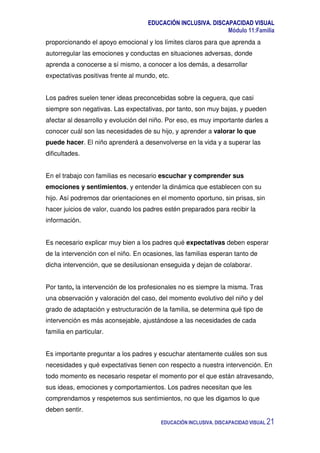 EDUCACIÓN INCLUSIVA. DISCAPACIDAD VISUAL
Módulo 11:Familia
EDUCACIÓN INCLUSIVA. DISCAPACIDAD VISUAL 21
proporcionando el apoyo emocional y los límites claros para que aprenda a
autorregular las emociones y conductas en situaciones adversas, donde
aprenda a conocerse a sí mismo, a conocer a los demás, a desarrollar
expectativas positivas frente al mundo, etc.
Los padres suelen tener ideas preconcebidas sobre la ceguera, que casi
siempre son negativas. Las expectativas, por tanto, son muy bajas, y pueden
afectar al desarrollo y evolución del niño. Por eso, es muy importante darles a
conocer cuál son las necesidades de su hijo, y aprender a valorar lo que
puede hacer. El niño aprenderá a desenvolverse en la vida y a superar las
dificultades.
En el trabajo con familias es necesario escuchar y comprender sus
emociones y sentimientos, y entender la dinámica que establecen con su
hijo. Así podremos dar orientaciones en el momento oportuno, sin prisas, sin
hacer juicios de valor, cuando los padres estén preparados para recibir la
información.
Es necesario explicar muy bien a los padres qué expectativas deben esperar
de la intervención con el niño. En ocasiones, las familias esperan tanto de
dicha intervención, que se desilusionan enseguida y dejan de colaborar.
Por tanto, la intervención de los profesionales no es siempre la misma. Tras
una observación y valoración del caso, del momento evolutivo del niño y del
grado de adaptación y estructuración de la familia, se determina qué tipo de
intervención es más aconsejable, ajustándose a las necesidades de cada
familia en particular.
Es importante preguntar a los padres y escuchar atentamente cuáles son sus
necesidades y qué expectativas tienen con respecto a nuestra intervención. En
todo momento es necesario respetar el momento por el que están atravesando,
sus ideas, emociones y comportamientos. Los padres necesitan que les
comprendamos y respetemos sus sentimientos, no que les digamos lo que
deben sentir.
 