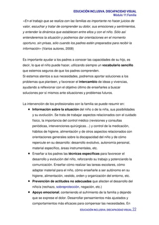EDUCACIÓN INCLUSIVA. DISCAPACIDAD VISUAL
Módulo 11:Familia
EDUCACIÓN INCLUSIVA. DISCAPACIDAD VISUAL 22
«En el trabajo que se realiza con las familias es importante no hacer juicios de
valor, escuchar y tratar de comprender su dolor, sus emociones y sentimientos,
y entender la dinámica que establecen entre ellos y con el niño. Sólo así
entenderemos la situación y podremos dar orientaciones en el momento
oportuno, sin prisas, sólo cuando los padres estén preparados para recibir la
información» (Varios autores, 2008)
Es importante ayudar a los padres a conocer las capacidades de su hijo, es
decir, lo que el niño puede hacer, utilizando siempre un vocabulario sencillo
que estemos seguros de que los padres comprenden.
Si estamos atentos a sus necesidades, podremos aportar soluciones a los
problemas que planteen, y favorecer el intercambio de ideas y vivencias,
ayudando a reflexionar con el objetivo último de enseñarles a buscar
soluciones por sí mismos ante situaciones y problemas futuros.
La intervención de los profesionales con la familia se puede resumir en:
Información sobre la situación del niño o de la niña, sus posibilidades
y su evolución. Se trata de trabajar aspectos relacionados con el cuidado
físico, la importancia del control médico (revisiones y consultas
periódicas, intervenciones quirúrgicas…) y control de la medicación,
hábitos de higiene, alimentación y de otros aspectos relacionados con
orientaciones generales sobre la discapacidad del niño y de cómo
repercute en su desarrollo: desarrollo evolutivo, autonomía personal,
material específico, áreas instrumentales, etc.
Enseñar a los padres las técnicas específicas para favorecer el
desarrollo y evolución del niño, reforzando su trabajo y potenciando la
comunicación. Enseñar cómo realizar las tareas escolares, cómo
adaptar material para el niño, cómo enseñarle a ser autónomo en su
higiene, alimentación, vestido, orden y organización del entorno, etc.
Prevención de actitudes no adecuadas que afecten el desarrollo del
niño/a (rechazo, sobreprotección, negación, etc.)
Apoyo emocional, conteniendo el sufrimiento de la familia y dejando
que se exprese el dolor. Desarrollar pensamientos más ajustados y
comportamientos más eficaces para compensar las necesidades. En
 