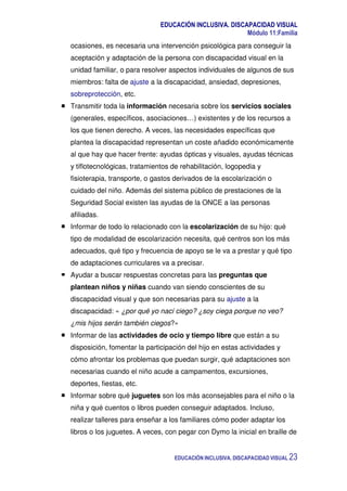 EDUCACIÓN INCLUSIVA. DISCAPACIDAD VISUAL
Módulo 11:Familia
EDUCACIÓN INCLUSIVA. DISCAPACIDAD VISUAL 23
ocasiones, es necesaria una intervención psicológica para conseguir la
aceptación y adaptación de la persona con discapacidad visual en la
unidad familiar, o para resolver aspectos individuales de algunos de sus
miembros: falta de ajuste a la discapacidad, ansiedad, depresiones,
sobreprotección, etc.
Transmitir toda la información necesaria sobre los servicios sociales
(generales, específicos, asociaciones…) existentes y de los recursos a
los que tienen derecho. A veces, las necesidades específicas que
plantea la discapacidad representan un coste añadido económicamente
al que hay que hacer frente: ayudas ópticas y visuales, ayudas técnicas
y tiflotecnológicas, tratamientos de rehabilitación, logopedia y
fisioterapia, transporte, o gastos derivados de la escolarización o
cuidado del niño. Además del sistema público de prestaciones de la
Seguridad Social existen las ayudas de la ONCE a las personas
afiliadas.
Informar de todo lo relacionado con la escolarización de su hijo: qué
tipo de modalidad de escolarización necesita, qué centros son los más
adecuados, qué tipo y frecuencia de apoyo se le va a prestar y qué tipo
de adaptaciones curriculares va a precisar.
Ayudar a buscar respuestas concretas para las preguntas que
plantean niños y niñas cuando van siendo conscientes de su
discapacidad visual y que son necesarias para su ajuste a la
discapacidad: « ¿por qué yo nací ciego? ¿soy ciega porque no veo?
¿mis hijos serán también ciegos?»
Informar de las actividades de ocio y tiempo libre que están a su
disposición, fomentar la participación del hijo en estas actividades y
cómo afrontar los problemas que puedan surgir, qué adaptaciones son
necesarias cuando el niño acude a campamentos, excursiones,
deportes, fiestas, etc.
Informar sobre qué juguetes son los más aconsejables para el niño o la
niña y qué cuentos o libros pueden conseguir adaptados. Incluso,
realizar talleres para enseñar a los familiares cómo poder adaptar los
libros o los juguetes. A veces, con pegar con Dymo la inicial en braille de
 