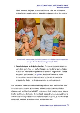 EDUCACIÓN INCLUSIVA. DISCAPACIDAD VISUAL
Módulo 11:Familia
EDUCACIÓN INCLUSIVA. DISCAPACIDAD VISUAL 24
algún elemento del juego, o cuando el niño no sabe leer, con signos
arbitrarios, conseguimos hacer accesible un juguete o libro de cuentos.
Es importante que los padres conozcan cuáles son los juguetes más apropiados para
sus hijos. Fuente: Banco de imágenes de la ONCE.
Seguimiento de la dinámica familiar. Es necesario realizar sesiones
de trabajo periódicas con las familias para comprobar si los resultados
que se van obteniendo responden a los objetivos programados. Tened
en cuenta que las crisis y el ajuste a la discapacidad visual no se
consigue para siempre, sino que habrá momentos en los que la
angustia, las dudas y la desestructuración se vuelva a repetir.
Son previsibles ciertas crisis en momentos puntuales de la evolución del niño,
sobre todo cuando dejan de manifiesto ante ellos mismos y la sociedad la
discapacidad: la afiliación a la ONCE, el comienzo de la enseñanza del sistema
braille, la utilización del bastón de movilidad, las celebraciones, evolución de la
enfermedad visual (pérdida visual, intervenciones quirúrgicas, el nacimiento de
otros niños, cambios de escolarización, adolescencia, etc.
 
