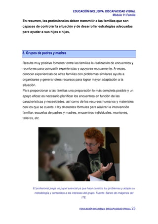 EDUCACIÓN INCLUSIVA. DISCAPACIDAD VISUAL
Módulo 11:Familia
EDUCACIÓN INCLUSIVA. DISCAPACIDAD VISUAL 25
En resumen, los profesionales deben transmitir a las familias que son
capaces de controlar la situación y de desarrollar estrategias adecuadas
para ayudar a sus hijos e hijas.
8. Grupos de padres y madres
Resulta muy positivo fomentar entre las familias la realización de encuentros y
reuniones para compartir experiencias y apoyarse mutuamente. A veces,
conocer experiencias de otras familias con problemas similares ayuda a
organizarse y generar otros recursos para lograr mayor adaptación a la
situación.
Para proporcionar a las familias una preparación lo más completa posible y un
apoyo eficaz es necesario planificar los encuentros en función de las
características y necesidades, así como de los recursos humanos y materiales
con los que se cuente. Hay diferentes fórmulas para realizar la intervención
familiar: escuelas de padres y madres, encuentros individuales, reuniones,
talleres, etc.
El profesional juega un papel esencial ya que hace canaliza los problemas y adapta su
metodología y contenidos a los intereses del grupo. Fuente: Banco de imágenes del
ITE.
 