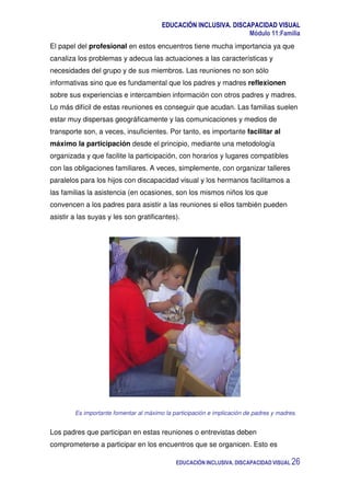 EDUCACIÓN INCLUSIVA. DISCAPACIDAD VISUAL
Módulo 11:Familia
EDUCACIÓN INCLUSIVA. DISCAPACIDAD VISUAL 26
El papel del profesional en estos encuentros tiene mucha importancia ya que
canaliza los problemas y adecua las actuaciones a las características y
necesidades del grupo y de sus miembros. Las reuniones no son sólo
informativas sino que es fundamental que los padres y madres reflexionen
sobre sus experiencias e intercambien información con otros padres y madres.
Lo más difícil de estas reuniones es conseguir que acudan. Las familias suelen
estar muy dispersas geográficamente y las comunicaciones y medios de
transporte son, a veces, insuficientes. Por tanto, es importante facilitar al
máximo la participación desde el principio, mediante una metodología
organizada y que facilite la participación, con horarios y lugares compatibles
con las obligaciones familiares. A veces, simplemente, con organizar talleres
paralelos para los hijos con discapacidad visual y los hermanos facilitamos a
las familias la asistencia (en ocasiones, son los mismos niños los que
convencen a los padres para asistir a las reuniones si ellos también pueden
asistir a las suyas y les son gratificantes).
Es importante fomentar al máximo la participación e implicación de padres y madres.
Los padres que participan en estas reuniones o entrevistas deben
comprometerse a participar en los encuentros que se organicen. Esto es
 