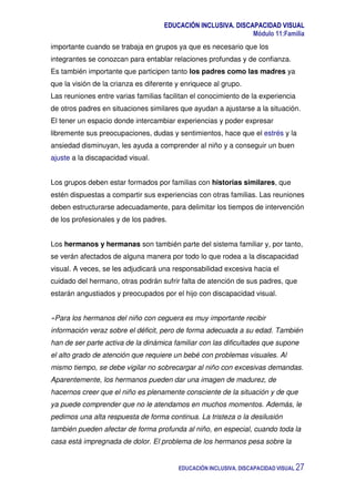 EDUCACIÓN INCLUSIVA. DISCAPACIDAD VISUAL
Módulo 11:Familia
EDUCACIÓN INCLUSIVA. DISCAPACIDAD VISUAL 27
importante cuando se trabaja en grupos ya que es necesario que los
integrantes se conozcan para entablar relaciones profundas y de confianza.
Es también importante que participen tanto los padres como las madres ya
que la visión de la crianza es diferente y enriquece al grupo.
Las reuniones entre varias familias facilitan el conocimiento de la experiencia
de otros padres en situaciones similares que ayudan a ajustarse a la situación.
El tener un espacio donde intercambiar experiencias y poder expresar
libremente sus preocupaciones, dudas y sentimientos, hace que el estrés y la
ansiedad disminuyan, les ayuda a comprender al niño y a conseguir un buen
ajuste a la discapacidad visual.
Los grupos deben estar formados por familias con historias similares, que
estén dispuestas a compartir sus experiencias con otras familias. Las reuniones
deben estructurarse adecuadamente, para delimitar los tiempos de intervención
de los profesionales y de los padres.
Los hermanos y hermanas son también parte del sistema familiar y, por tanto,
se verán afectados de alguna manera por todo lo que rodea a la discapacidad
visual. A veces, se les adjudicará una responsabilidad excesiva hacia el
cuidado del hermano, otras podrán sufrir falta de atención de sus padres, que
estarán angustiados y preocupados por el hijo con discapacidad visual.
«Para los hermanos del niño con ceguera es muy importante recibir
información veraz sobre el déficit, pero de forma adecuada a su edad. También
han de ser parte activa de la dinámica familiar con las dificultades que supone
el alto grado de atención que requiere un bebé con problemas visuales. Al
mismo tiempo, se debe vigilar no sobrecargar al niño con excesivas demandas.
Aparentemente, los hermanos pueden dar una imagen de madurez, de
hacernos creer que el niño es plenamente consciente de la situación y de que
ya puede comprender que no le atendamos en muchos momentos. Además, le
pedimos una alta respuesta de forma continua. La tristeza o la desilusión
también pueden afectar de forma profunda al niño, en especial, cuando toda la
casa está impregnada de dolor. El problema de los hermanos pesa sobre la
 