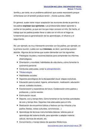 EDUCACIÓN INCLUSIVA. DISCAPACIDAD VISUAL
Módulo 11:Familia
EDUCACIÓN INCLUSIVA. DISCAPACIDAD VISUAL 28
familia y, por tanto, es un problema adicional; que cuesta reconocerlo porque
enfrentarse con él también produce temor». (Varios autores, 2008).
En general, suelen tener mayor aceptación las reuniones donde se permite a
los padres expresar sus opiniones. Los profesionales deben aprender a
confiar en los padres, ya que son los que mejor conocen al niño. De hecho, el
trabajo que los padres puedan llevar a cabo con el niño en el hogar es
fundamental para la generalización de los aprendizajes, el refuerzo y el
seguimiento.
Así, por ejemplo, es muy interesante concretar con los padres, por ejemplo, en
la primera reunión, cuáles son sus intereses, es decir, qué temas quieren
abordar. Algunos de los temas que suelen demandar son los siguientes:
Patologías visuales y nociones básicas para comprender los informes
oftalmológicos.
Orientación y movilidad, habilidades de vida diaria y cómo fomentar la
autonomía personal.
Conductas adecuadas, evitar la sobreprotección.
Tiflotecnología.
Habilidades sociales.
Aspectos psicológicos de la discapacidad visual: etapas evolutivas.
Educación para la salud, higiene, alimentación, medicación, educación
sexual, cuidados oculares…
Escolarización y expectativas de futuro. Colaboración entre padres y
profesores, y centro escolar.
Estimulación visual.
Deporte, ocio y tiempo libre. Cómo fomentar en las familias actividades
de ocio y tiempo libre. Deportes más adecuados para el niño.
Realización de encuentros lúdicos o festivos con los niños/as y los
padres (fiestas, visitas culturales, convivencias…)
Aprendizaje de técnicas instrumentales básicas: talleres para el
aprendizaje del sistema braille, para aprender a adaptar material,
cálculo, técnicas de estudio, etc.
Conocimiento y manejo básico de aparatos tiflotécnicos.
 
