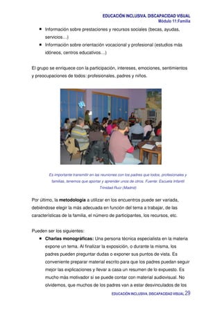 EDUCACIÓN INCLUSIVA. DISCAPACIDAD VISUAL
Módulo 11:Familia
EDUCACIÓN INCLUSIVA. DISCAPACIDAD VISUAL 29
Información sobre prestaciones y recursos sociales (becas, ayudas,
servicios…)
Información sobre orientación vocacional y profesional (estudios más
idóneos, centros educativos…)
El grupo se enriquece con la participación, intereses, emociones, sentimientos
y preocupaciones de todos: profesionales, padres y niños.
Es importante transmitir en las reuniones con los padres que todos, profesionales y
familias, tenemos que aportar y aprender unos de otros. Fuente: Escuela Infantil
Trinidad Ruiz (Madrid)
Por último, la metodología a utilizar en los encuentros puede ser variada,
debiéndose elegir la más adecuada en función del tema a trabajar, de las
características de la familia, el número de participantes, los recursos, etc.
Pueden ser los siguientes:
Charlas monográficas: Una persona técnica especialista en la materia
expone un tema. Al finalizar la exposición, o durante la misma, los
padres pueden preguntar dudas o exponer sus puntos de vista. Es
conveniente preparar material escrito para que los padres puedan seguir
mejor las explicaciones y llevar a casa un resumen de lo expuesto. Es
mucho más motivador si se puede contar con material audiovisual. No
olvidemos, que muchos de los padres van a estar desvinculados de los
 