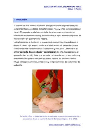 EDUCACIÓN INCLUSIVA. DISCAPACIDAD VISUAL
Módulo 11:Familia
EDUCACIÓN INCLUSIVA. DISCAPACIDAD VISUAL 3
1. Introducción
El objetivo de este módulo es ofrecer a los profesionales algunas ideas para
comprender las necesidades de las familias de niños y niñas con discapacidad
visual. Cómo poder ayudarles a controlar las emociones, a proporcionar
información sobre el desarrollo y evolución de sus hijos, recomendar pautas de
intervención y en qué momento hacerlo.
La implicación de la familia en el programa de intervención diseñado para el
desarrollo de su hijo, tenga o no discapacidad, es crucial, ya que los padres
son quienes más van condicionar su desarrollo y evolución. La familia es el
primer contexto de aprendizaje y socialización del niño, le proporciona el
apoyo afectivo, social y físico que necesita. Le transmite las normas, valores y
roles necesarios para su inclusión educativa y social. La dinámica familiar
influye en los pensamientos, emociones y comportamientos de cada niño y de
cada niña.
La familia influye en los pensamientos, emociones y comportamientos de cada niño y
de cada niña desde su nacimiento. Fuente: Banco de imágenes de la ONCE.
 