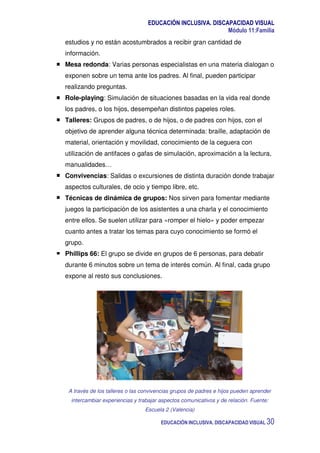 EDUCACIÓN INCLUSIVA. DISCAPACIDAD VISUAL
Módulo 11:Familia
EDUCACIÓN INCLUSIVA. DISCAPACIDAD VISUAL 30
estudios y no están acostumbrados a recibir gran cantidad de
información.
Mesa redonda: Varias personas especialistas en una materia dialogan o
exponen sobre un tema ante los padres. Al final, pueden participar
realizando preguntas.
Role-playing: Simulación de situaciones basadas en la vida real donde
los padres, o los hijos, desempeñan distintos papeles roles.
Talleres: Grupos de padres, o de hijos, o de padres con hijos, con el
objetivo de aprender alguna técnica determinada: braille, adaptación de
material, orientación y movilidad, conocimiento de la ceguera con
utilización de antifaces o gafas de simulación, aproximación a la lectura,
manualidades…
Convivencias: Salidas o excursiones de distinta duración donde trabajar
aspectos culturales, de ocio y tiempo libre, etc.
Técnicas de dinámica de grupos: Nos sirven para fomentar mediante
juegos la participación de los asistentes a una charla y el conocimiento
entre ellos. Se suelen utilizar para «romper el hielo» y poder empezar
cuanto antes a tratar los temas para cuyo conocimiento se formó el
grupo.
Phillips 66: El grupo se divide en grupos de 6 personas, para debatir
durante 6 minutos sobre un tema de interés común. Al final, cada grupo
expone al resto sus conclusiones.
A través de los talleres o las convivencias grupos de padres e hijos pueden aprender
intercambiar experiencias y trabajar aspectos comunicativos y de relación. Fuente:
Escuela 2 (Valencia)
 