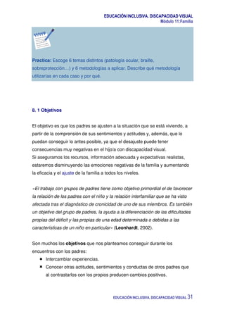 EDUCACIÓN INCLUSIVA. DISCAPACIDAD VISUAL
Módulo 11:Familia
EDUCACIÓN INCLUSIVA. DISCAPACIDAD VISUAL 31
Practica: Escoge 6 temas distintos (patología ocular, braille,
sobreprotección…) y 6 metodologías a aplicar. Describe qué metodología
utilizarías en cada caso y por qué.
8. 1 Objetivos
El objetivo es que los padres se ajusten a la situación que se está viviendo, a
partir de la comprensión de sus sentimientos y actitudes y, además, que lo
puedan conseguir lo antes posible, ya que el desajuste puede tener
consecuencias muy negativas en el hijo/a con discapacidad visual.
Si aseguramos los recursos, información adecuada y expectativas realistas,
estaremos disminuyendo las emociones negativas de la familia y aumentando
la eficacia y el ajuste de la familia a todos los niveles.
«El trabajo con grupos de padres tiene como objetivo primordial el de favorecer
la relación de los padres con el niño y la relación interfamiliar que se ha visto
afectada tras el diagnóstico de cronicidad de uno de sus miembros. Es también
un objetivo del grupo de padres, la ayuda a la diferenciación de las dificultades
propias del déficit y las propias de una edad determinada o debidas a las
características de un niño en particular» (Leonhardt, 2002).
Son muchos los objetivos que nos planteamos conseguir durante los
encuentros con los padres:
Intercambiar experiencias.
Conocer otras actitudes, sentimientos y conductas de otros padres que
al contrastarlos con los propios producen cambios positivos.
 