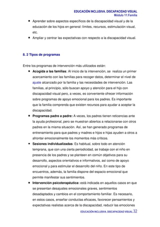 EDUCACIÓN INCLUSIVA. DISCAPACIDAD VISUAL
Módulo 11:Familia
EDUCACIÓN INCLUSIVA. DISCAPACIDAD VISUAL 32
Aprender sobre aspectos específicos de la discapacidad visual y de la
educación de los hijos en general: límites, recursos, estimulación visual,
etc.
Ampliar y centrar las expectativas con respecto a la discapacidad visual.
8. 2 Tipos de programas
Entre los programas de intervención más utilizados están:
Acogida a las familias: Al inicio de la intervención, se realiza un primer
acercamiento con las familias para recoger datos, determinar el nivel de
ajuste alcanzado por la familia y las necesidades de intervención. Las
familias, al principio, sólo buscan apoyo y atención para el hijo con
discapacidad visual pero, a veces, es conveniente ofrecer información
sobre programas de apoyo emocional para los padres. Es importante
que la familia comprenda que existen recursos para ayudar a aceptar la
discapacidad.
Programas padre a padre: A veces, los padres tienen reticencias ante
la ayuda profesional, pero se muestran abiertos a relacionarse con otros
padres en la misma situación. Así, se han generado programas de
entrenamiento para que padres y madres e hijos e hijas ayuden a otros a
afrontar emocionalmente los momentos más críticos.
Sesiones individualizadas: Es habitual, sobre todo en atención
temprana, que con una cierta periodicidad, se trabaje con el niño en
presencia de los padres y se planteen en común objetivos para su
desarrollo, aspectos orientativos e informativos, así como de apoyo
emocional y para estimular el desarrollo del niño. En este tipo de
encuentros, además, la familia dispone del espacio emocional que
permite manifestar sus sentimientos.
Intervención psicoterapéutica: está indicada en aquellos casos en que
se presentan desajustes emocionales graves, sentimientos
desadaptados y cambios en el comportamiento familiar. Es necesario,
en estos casos, enseñar conductas eficaces, favorecer pensamientos y
expectativas realistas acerca de la discapacidad, reducir las emociones
 