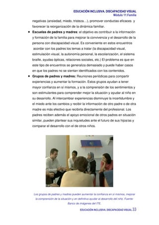 EDUCACIÓN INCLUSIVA. DISCAPACIDAD VISUAL
Módulo 11:Familia
EDUCACIÓN INCLUSIVA. DISCAPACIDAD VISUAL 33
negativas (ansiedad, miedo, tristeza…), promover conductas eficaces y
favorecer la reorganización de la dinámica familiar.
Escuelas de padres y madres: el objetivo es contribuir a la información
y formación de la familia para mejorar la convivencia y el desarrollo de la
persona con discapacidad visual. Es conveniente en estos encuentros
acordar con los padres los temas a tratar (la discapacidad visual,
estimulación visual, la autonomía personal, la escolarización, el sistema
braille, ayudas ópticas, relaciones sociales, etc.) El problema es que en
este tipo de encuentros se generaliza demasiado y puede haber casos
en que los padres no se sientan identificados con los contenidos.
Grupos de padres y madres: Reuniones periódicas para compartir
experiencias y aumentar la formación. Estos grupos ayudan a tener
mayor confianza en sí mismos, y a la comprensión de los sentimientos y
son estimulantes para comprender mejor la situación y ayudar al niño en
su desarrollo. Al intercambiar experiencias disminuye la incertidumbre y
el miedo ante los cambios y recibir la información de otro padre o de otra
madre es más efectivo que recibirla directamente del profesional. Los
padres reciben además el apoyo emocional de otros padres en situación
similar, pueden plantear sus inquietudes ante el futuro de sus hijos/as y
comparar el desarrollo con el de otros niños.
Los grupos de padres y madres pueden aumentar la confianza en sí mismos, mejorar
la comprensión de la situación y en definitiva ayudar al desarrollo del niño. Fuente:
Banco de imágenes del ITE.
 