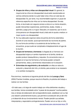 EDUCACIÓN INCLUSIVA. DISCAPACIDAD VISUAL
Módulo 11:Familia
EDUCACIÓN INCLUSIVA. DISCAPACIDAD VISUAL 34
Grupos de niños y niñas con discapacidad visual: En general, la
mayoría de los niños con discapacidad visual están escolarizados en
centros ordinarios donde no suele haber otros niños con este tipo de
discapacidad. Es, por tanto, muy recomendable organizar un grupo de
referencia específico de niños con la misma discapacidad. De esta
forma, el alumnado con ceguera conoce a otros en su misma situación,
puede intercambiar experiencias, sentimientos, dudas, miedos y
aprende y juega junto a un igual. Descubre, en ocasiones, que no es la
única persona con discapacidad visual y todo esto le ayuda a realizar un
mayor ajuste a su discapacidad.
Es muy adecuado organizar estos encuentros de forma sistemática
durante el curso escolar, quizá aprovechando las reuniones de padres.
Es una forma de contribuir a la asistencia de las familias a los
encuentros, ya que suele ser complicado el desplazamiento al lugar de
la reunión.
Grupos de hermanos y hermanas: la llegada de un hermano con
discapacidad origina un cambio importante en la familia, donde se
pueden producir desequilibrios y reajustes. Es conveniente crear un
espacio en el que los hermanos y hermanas puedan compartir
pensamientos, ideas y sentimientos relacionados con la situación.
Entrevistas de seguimiento y de evolución: en ellas se valora la
evolución y desarrollo del niño y la familia, para analizar si es necesario
o no cambiar el programa.
Para terminar, insertamos el siguiente párrafo del libro de Lucerga y Sanz
(2004) Puentes Invisibles, porque resume la filosofía y la práctica del trabajo a
realizar con las familias:
«En todo caso, a lo largo de nuestro trabajo con niños deficientes visuales y
sus familias, hemos constatado cómo "a pesar de los pesares" muchos padres,
tras un tiempo de elaboración del correspondiente duelo, establecen con su hijo
una relación suficientemente buena, que permite la constitución del yo del niño
y el desarrollo de sus funcionamiento mental. Pueden percibir sus señales,
interpretarlas y responderle contingentemente. Pueden ver en su hijo un niño,
 