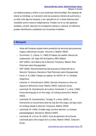EDUCACIÓN INCLUSIVA. DISCAPACIDAD VISUAL
Módulo 11:Familia
EDUCACIÓN INCLUSIVA. DISCAPACIDAD VISUAL 35
con deseos propios y atribuir a sus conductas intencionalidad. Son capaces de
tolerar su hándicap, su frustración ante los sucesivos intentos de autonomía y
su dolor ante algunos fracasos, y así, apoyarle en el, a veces doloroso pero
ineludible camino hacia la independencia. Pueden ver en su hijo aspectos
amables y amarle, descubrir en él aspectos valiosos y valorarle. En definitiva,
pueden identificarse y establecer con él puentes invisibles».
9. Bibliografía
- Actas del Congreso estatal sobre prestación de servicios para personas
ciegas y deficientes visuales. Volumen 3. Madrid: ONCE
- Cunninham, C. y Davis, H. (1983) El trabajo con padres. Marcos de
colaboración. Ed. Siglo XXI de España y MEC Madrid.
- GAT (2005). Libro Blanco de la Atención Temprana. Madrid: Real
Patronato sobre Discapacidad.
- GAT (2006). Recomendaciones técnicas para el desarrollo de la
Atención Temprana. Barcelona: Real Patronato sobre Discapacidad.
- Ferrel, K. A.(1990) Trabajo con padres. En ICEVH. Nº 13. Córdoba
(Argentina)
- Lafuente, A. (Coordinación) (2000). Atención temprana a niños con
ceguera o deficiencia visual. Madrid: ONCE, colección Guías.
- Leonhardt, M. (Coordinación de la obra); Cantavella, F. y otros: (1999).
Inicios del lenguaje en el niño ciego. Un enfoque preventivo. Madrid:
ONCE.
- Leonhardt, M. (Coordinación), Tarragó, R. y otros: (2002). La
Intervención en los primeros años de vida del niño ciego y de baja visión.
Un enfoque desde la Atención Temprana. Madrid: ONCE.
- Leonhardt, M. (1992). El bebé ciego: primera atención, un enfoque
psicopedagógico. Barcelona: Masson-ONCE
- Leonhardt, M. y Forns, M. (2007). Guía de aplicación de la Escala
Leonhardt para niños ciegos de 0 a 2 años. Madrid: ONCE. Colección
Guías.
 