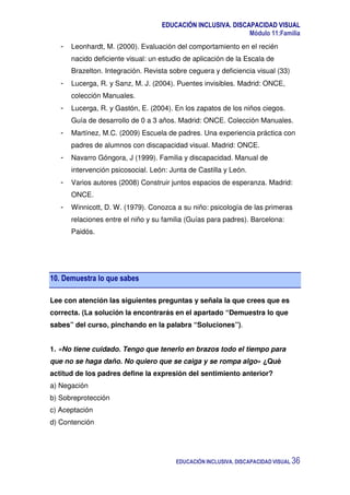 EDUCACIÓN INCLUSIVA. DISCAPACIDAD VISUAL
Módulo 11:Familia
EDUCACIÓN INCLUSIVA. DISCAPACIDAD VISUAL 36
- Leonhardt, M. (2000). Evaluación del comportamiento en el recién
nacido deficiente visual: un estudio de aplicación de la Escala de
Brazelton. Integración. Revista sobre ceguera y deficiencia visual (33)
- Lucerga, R. y Sanz, M. J. (2004). Puentes invisibles. Madrid: ONCE,
colección Manuales.
- Lucerga, R. y Gastón, E. (2004). En los zapatos de los niños ciegos.
Guía de desarrollo de 0 a 3 años. Madrid: ONCE. Colección Manuales.
- Martínez, M.C. (2009) Escuela de padres. Una experiencia práctica con
padres de alumnos con discapacidad visual. Madrid: ONCE.
- Navarro Góngora, J (1999). Familia y discapacidad. Manual de
intervención psicosocial. León: Junta de Castilla y León.
- Varios autores (2008) Construir juntos espacios de esperanza. Madrid:
ONCE.
- Winnicott, D. W. (1979). Conozca a su niño: psicología de las primeras
relaciones entre el niño y su familia (Guías para padres). Barcelona:
Paidós.
10. Demuestra lo que sabes
Lee con atención las siguientes preguntas y señala la que crees que es
correcta. (La solución la encontrarás en el apartado “Demuestra lo que
sabes” del curso, pinchando en la palabra “Soluciones”).
1. «No tiene cuidado. Tengo que tenerlo en brazos todo el tiempo para
que no se haga daño. No quiero que se caiga y se rompa algo» ¿Qué
actitud de los padres define la expresión del sentimiento anterior?
a) Negación
b) Sobreprotección
c) Aceptación
d) Contención
 