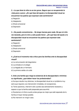 EDUCACIÓN INCLUSIVA. DISCAPACIDAD VISUAL
Módulo 11:Familia
EDUCACIÓN INCLUSIVA. DISCAPACIDAD VISUAL 37
2. «Lo que tiene la niña no es tan grave. Seguro que va recuperando la
vista poco a poco» ¿En qué fase del ajuste a la discapacidad visual se
encuentran los padres que expresan este sentimiento?
a) Negación
b) Adaptación
c) Shock emocional
d) Depresión
3. «No puedo concentrarme… No tengo fuerzas para nada. Sé que mi niño
me necesita, pero le miro y sólo puedo llorar». ¿En qué fase del ajuste a la
discapacidad visual se encuentran los padres que expresan este
sentimiento?
a) Negación
b) Adaptación
c) Shock emocional
d) Depresión
4. ¿Cuál es el momento más crítico para las familias ante la discapacidad
visual?
a) La comunicación del diagnóstico
b) La entrada en el colegio
c) La llegada de un hermano
d) La primera salida a la calle
5. Ante una familia que niega la existencia de la discapacidad o minimiza
su significado, ¿qué deben hacer los profesionales?
a) Aunque resulte muy doloroso, la discapacidad visual es un problema muy
serio que requiere una intervención inmediata, sin excepciones.
b) Tener paciencia, intervenir sólo cuando sea estrictamente necesario y
esperar a que la familia esté preparada para asumirlo.
c) Escolarizar al niño/a cuanto antes porque es mejor que esté separado de la
familia el mayor tiempo posible.
d) No intervenir en ningún caso.
 