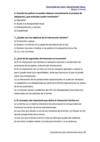 EDUCACIÓN INCLUSIVA. DISCAPACIDAD VISUAL
Módulo 11:Familia
EDUCACIÓN INCLUSIVA. DISCAPACIDAD VISUAL 38
6. Cuando los padres no pueden elaborar correctamente el proceso de
adaptación ¿qué actitudes suelen manifestar?
a) Depresión
b) Ajuste a la discapacidad visual
c) Sobreprotección y rechazo
d) Culpabilidad
7. ¿Cuáles son los objetivos de la intervención familiar?
a) Contención y apoyo
b) Sustituir a la familia en su papel de educadores de su hijo
c) Generar recursos e implicar a los padres en la educación de su hijo
d) a y c son correctas
8. ¿Cuál de las siguientes afirmaciones es incorrecta?
a) En la intervención con familias es necesario escuchar y comprender las
emociones de los padres, antes de dar orientaciones.
b) En la intervención con el niño o la niña es necesario aprender a valorar lo
que sí puede hacer (sus capacidades), antes que fijarnos en lo que no puede
hacer (sus limitaciones).
c) La intervención de los profesionales especializados no suele ser necesaria.
La adaptación a la discapacidad por parte de la familia habitualmente se realiza
de forma automática.
d) La inclusión social y académica del niño con discapacidad visual está muy
relacionada con las actitudes de la familia.
9. El concepto más importante que define la interacción familiar es:
a) La familia es un sistema interactivo de comunicación en el que todos los
miembros funcionan de forma interrelacionada.
b) Las crisis que afectan a uno de los miembros de la familia, no influyen en los
demás componentes de la misma.
c) Una vez que la familia entra en crisis es difícil que pueda salir adelante.
d) Las crisis no deben afectar a la estructura familiar ni a su dinámica.
 