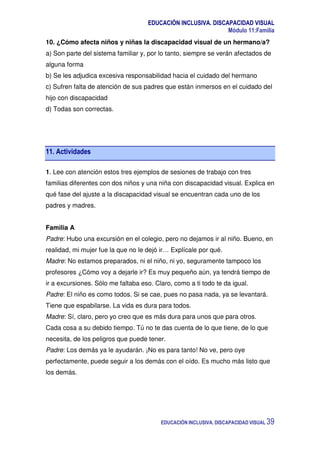 EDUCACIÓN INCLUSIVA. DISCAPACIDAD VISUAL
Módulo 11:Familia
EDUCACIÓN INCLUSIVA. DISCAPACIDAD VISUAL 39
10. ¿Cómo afecta niños y niñas la discapacidad visual de un hermano/a?
a) Son parte del sistema familiar y, por lo tanto, siempre se verán afectados de
alguna forma
b) Se les adjudica excesiva responsabilidad hacia el cuidado del hermano
c) Sufren falta de atención de sus padres que están inmersos en el cuidado del
hijo con discapacidad
d) Todas son correctas.
11. Actividades
1. Lee con atención estos tres ejemplos de sesiones de trabajo con tres
familias diferentes con dos niños y una niña con discapacidad visual. Explica en
qué fase del ajuste a la discapacidad visual se encuentran cada uno de los
padres y madres.
Familia A
Padre: Hubo una excursión en el colegio, pero no dejamos ir al niño. Bueno, en
realidad, mi mujer fue la que no le dejó ir… Explícale por qué.
Madre: No estamos preparados, ni el niño, ni yo, seguramente tampoco los
profesores ¿Cómo voy a dejarle ir? Es muy pequeño aún, ya tendrá tiempo de
ir a excursiones. Sólo me faltaba eso. Claro, como a ti todo te da igual.
Padre: El niño es como todos. Si se cae, pues no pasa nada, ya se levantará.
Tiene que espabilarse. La vida es dura para todos.
Madre: Sí, claro, pero yo creo que es más dura para unos que para otros.
Cada cosa a su debido tiempo. Tú no te das cuenta de lo que tiene, de lo que
necesita, de los peligros que puede tener.
Padre: Los demás ya le ayudarán. ¡No es para tanto! No ve, pero oye
perfectamente, puede seguir a los demás con el oído. Es mucho más listo que
los demás.
 