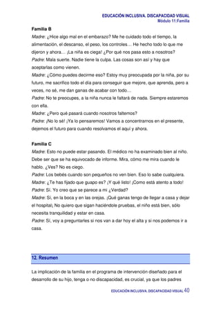 EDUCACIÓN INCLUSIVA. DISCAPACIDAD VISUAL
Módulo 11:Familia
EDUCACIÓN INCLUSIVA. DISCAPACIDAD VISUAL 40
Familia B
Madre: ¿Hice algo mal en el embarazo? Me he cuidado todo el tiempo, la
alimentación, el descanso, el peso, los controles… He hecho todo lo que me
dijeron y ahora… ¡La niña es ciega! ¿Por qué nos pasa esto a nosotros?
Padre: Mala suerte. Nadie tiene la culpa. Las cosas son así y hay que
aceptarlas como vienen.
Madre: ¿Cómo puedes decirme eso? Estoy muy preocupada por la niña, por su
futuro, me sacrifico todo el día para conseguir que mejore, que aprenda, pero a
veces, no sé, me dan ganas de acabar con todo…
Padre: No te preocupes, a la niña nunca le faltará de nada. Siempre estaremos
con ella.
Madre: ¿Pero qué pasará cuando nosotros faltemos?
Padre: ¡No lo sé! ¡Ya lo pensaremos! Vamos a concentrarnos en el presente,
dejemos el futuro para cuando resolvamos el aquí y ahora.
Familia C
Madre: Esto no puede estar pasando. El médico no ha examinado bien al niño.
Debe ser que se ha equivocado de informe. Mira, cómo me mira cuando le
hablo. ¿Ves? No es ciego.
Padre: Los bebés cuando son pequeños no ven bien. Eso lo sabe cualquiera.
Madre: ¿Te has fijado que guapo es? ¡Y qué listo! ¡Como está atento a todo!
Padre: Sí. Yo creo que se parece a mi ¿Verdad?
Madre: Sí, en la boca y en las orejas. ¡Qué ganas tengo de llegar a casa y dejar
el hospital¡ No quiero que sigan haciéndole pruebas, el niño está bien, sólo
necesita tranquilidad y estar en casa.
Padre: Sí, voy a preguntarles si nos van a dar hoy el alta y si nos podemos ir a
casa.
12. Resumen
La implicación de la familia en el programa de intervención diseñado para el
desarrollo de su hijo, tenga o no discapacidad, es crucial, ya que los padres
 