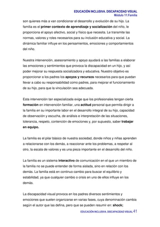 EDUCACIÓN INCLUSIVA. DISCAPACIDAD VISUAL
Módulo 11:Familia
EDUCACIÓN INCLUSIVA. DISCAPACIDAD VISUAL 41
son quienes más a van condicionar el desarrollo y evolución de su hijo. La
familia es el primer contexto de aprendizaje y socialización del niño, le
proporciona el apoyo afectivo, social y físico que necesita. Le transmite las
normas, valores y roles necesarios para su inclusión educativa y social. La
dinámica familiar influye en los pensamientos, emociones y comportamientos
del niño.
Nuestra intervención, asesoramiento y apoyo ayudará a las familias a elaborar
las emociones y sentimientos que provoca la discapacidad en un hijo, y así
poder mejorar su respuesta socializadora y educativa. Nuestro objetivo es
proporcionar a los padres los apoyos y recursos necesarios para que puedan
llevar a cabo su responsabilidad como padres, para mejorar el funcionamiento
de su hijo, para que la vinculación sea adecuada.
Esta intervención tan especializada exige que los profesionales tengan cierta
formación en intervención familiar, una actitud personal que permita dirigir a
la familia en su importante labor en el desarrollo integral de su hijo, capacidad
de observación y escucha, de análisis e interpretación de las situaciones,
tolerancia, respeto, contención de emociones y, por supuesto, saber trabajar
en equipo.
La familia es el pilar básico de nuestra sociedad, donde niños y niñas aprenden
a relacionarse con los demás, a reaccionar ante los problemas, a respetar al
otro, la escala de valores y es una pieza importante en el desarrollo del niño.
La familia es un sistema interactivo de comunicación en el que un miembro de
la familia no se puede entender de forma aislada, sino en relación con los
demás. La familia está en continuo cambio para buscar el equilibrio y
estabilidad, ya que cualquier cambio o crisis en uno de ellos influye en los
demás.
La discapacidad visual provoca en los padres diversos sentimientos y
emociones que suelen organizarse en varias fases, cuya denominación cambia
según el autor que las defina, pero que se pueden resumir en: shock;
 