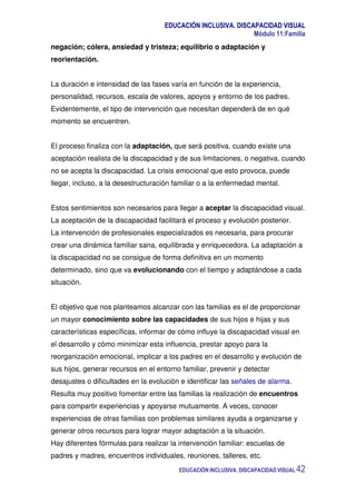 EDUCACIÓN INCLUSIVA. DISCAPACIDAD VISUAL
Módulo 11:Familia
EDUCACIÓN INCLUSIVA. DISCAPACIDAD VISUAL 42
negación; cólera, ansiedad y tristeza; equilibrio o adaptación y
reorientación.
La duración e intensidad de las fases varía en función de la experiencia,
personalidad, recursos, escala de valores, apoyos y entorno de los padres.
Evidentemente, el tipo de intervención que necesitan dependerá de en qué
momento se encuentren.
El proceso finaliza con la adaptación, que será positiva, cuando existe una
aceptación realista de la discapacidad y de sus limitaciones, o negativa, cuando
no se acepta la discapacidad. La crisis emocional que esto provoca, puede
llegar, incluso, a la desestructuración familiar o a la enfermedad mental.
Estos sentimientos son necesarios para llegar a aceptar la discapacidad visual.
La aceptación de la discapacidad facilitará el proceso y evolución posterior.
La intervención de profesionales especializados es necesaria, para procurar
crear una dinámica familiar sana, equilibrada y enriquecedora. La adaptación a
la discapacidad no se consigue de forma definitiva en un momento
determinado, sino que va evolucionando con el tiempo y adaptándose a cada
situación.
El objetivo que nos planteamos alcanzar con las familias es el de proporcionar
un mayor conocimiento sobre las capacidades de sus hijos e hijas y sus
características específicas, informar de cómo influye la discapacidad visual en
el desarrollo y cómo minimizar esta influencia, prestar apoyo para la
reorganización emocional, implicar a los padres en el desarrollo y evolución de
sus hijos, generar recursos en el entorno familiar, prevenir y detectar
desajustes o dificultades en la evolución e identificar las señales de alarma.
Resulta muy positivo fomentar entre las familias la realización de encuentros
para compartir experiencias y apoyarse mutuamente. A veces, conocer
experiencias de otras familias con problemas similares ayuda a organizarse y
generar otros recursos para lograr mayor adaptación a la situación.
Hay diferentes fórmulas para realizar la intervención familiar: escuelas de
padres y madres, encuentros individuales, reuniones, talleres, etc.
 