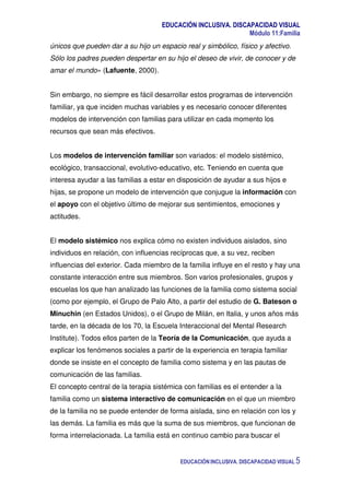 EDUCACIÓN INCLUSIVA. DISCAPACIDAD VISUAL
Módulo 11:Familia
EDUCACIÓN INCLUSIVA. DISCAPACIDAD VISUAL 5
únicos que pueden dar a su hijo un espacio real y simbólico, físico y afectivo.
Sólo los padres pueden despertar en su hijo el deseo de vivir, de conocer y de
amar el mundo» (Lafuente, 2000).
Sin embargo, no siempre es fácil desarrollar estos programas de intervención
familiar, ya que inciden muchas variables y es necesario conocer diferentes
modelos de intervención con familias para utilizar en cada momento los
recursos que sean más efectivos.
Los modelos de intervención familiar son variados: el modelo sistémico,
ecológico, transaccional, evolutivo-educativo, etc. Teniendo en cuenta que
interesa ayudar a las familias a estar en disposición de ayudar a sus hijos e
hijas, se propone un modelo de intervención que conjugue la información con
el apoyo con el objetivo último de mejorar sus sentimientos, emociones y
actitudes.
El modelo sistémico nos explica cómo no existen individuos aislados, sino
individuos en relación, con influencias recíprocas que, a su vez, reciben
influencias del exterior. Cada miembro de la familia influye en el resto y hay una
constante interacción entre sus miembros. Son varios profesionales, grupos y
escuelas los que han analizado las funciones de la familia como sistema social
(como por ejemplo, el Grupo de Palo Alto, a partir del estudio de G. Bateson o
Minuchin (en Estados Unidos), o el Grupo de Milán, en Italia, y unos años más
tarde, en la década de los 70, la Escuela Interaccional del Mental Research
Institute). Todos ellos parten de la Teoría de la Comunicación, que ayuda a
explicar los fenómenos sociales a partir de la experiencia en terapia familiar
donde se insiste en el concepto de familia como sistema y en las pautas de
comunicación de las familias.
El concepto central de la terapia sistémica con familias es el entender a la
familia como un sistema interactivo de comunicación en el que un miembro
de la familia no se puede entender de forma aislada, sino en relación con los y
las demás. La familia es más que la suma de sus miembros, que funcionan de
forma interrelacionada. La familia está en continuo cambio para buscar el
 