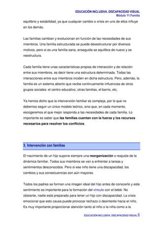 EDUCACIÓN INCLUSIVA. DISCAPACIDAD VISUAL
Módulo 11:Familia
EDUCACIÓN INCLUSIVA. DISCAPACIDAD VISUAL 6
equilibrio y estabilidad, ya que cualquier cambio o crisis en uno de ellos influye
en los demás.
Las familias cambian y evolucionan en función de las necesidades de sus
miembros. Una familia estructurada se puede desestructurar por diversos
motivos, pero si es una familia sana, enseguida se equilibra de nuevo y se
reestructura.
Cada familia tiene unas características propias de interacción y de relación
entre sus miembros, es decir tiene una estructura determinada. Todas las
interacciones entre sus miembros inciden en dicha estructura. Pero, además, la
familia es un sistema abierto que recibe continuamente influencias de otros
grupos sociales: el centro educativo, otras familias, el barrio, etc.
Ya hemos dicho que la intervención familiar es compleja, por lo que no
debemos seguir un único modelo teórico, sino que, en cada momento,
escogeremos el que mejor responda a las necesidades de cada familia. Lo
importante es saber que las familias cuentan con la fuerza y los recursos
necesarios para resolver los conflictos.
3. Intervención con familias
El nacimiento de un hijo supone siempre una reorganización o reajuste de la
dinámica familiar. Todos sus miembros se van a enfrentar a tareas y
sentimientos desconocidos. Pero si ese niño tiene una discapacidad, los
cambios y sus consecuencias son aún mayores.
Todos los padres se forman una imagen ideal del hijo antes de conocerlo y este
sentimiento es importante para la formación del vínculo con el bebé. No
obstante, nadie está preparado para tener un hijo con discapacidad. La crisis
emocional que esto causa puede provocar rechazo o desinterés hacia el niño.
Es muy importante proporcionar atención tanto al niño o la niña como a la
 