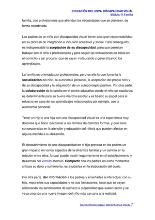 EDUCACIÓN INCLUSIVA. DISCAPACIDAD VISUAL
Módulo 11:Familia
EDUCACIÓN INCLUSIVA. DISCAPACIDAD VISUAL 7
familia, con profesionales que atiendan las necesidades que se planteen, de
forma coordinada.
Los padres de un niño con discapacidad visual tienen una gran responsabilidad
en su proceso de integración e inclusión educativa y social. Para conseguirlo,
es indispensable la aceptación de su discapacidad, para que permitan
trabajar con el niño a profesionales y para seguir las indicaciones de estos en
el domicilio y así procurar que se vayan instaurando y generalizando los
aprendizajes.
La familia es orientada por profesionales, pero es ella la que fomenta la
socialización del niño, la autonomía personal, la aceptación del propio niño y
de su discapacidad y la adquisición de un autoconcepto positivo. Por otra parte,
la colaboración de la familia en el centro educativo donde el niño se escolariza
es determinante para su buena marcha escolar y es básico su papel para el
refuerzo en casa de los aprendizajes relacionados por ejemplo, con la
autonomía personal.
Tener un hijo o una hija con una discapacidad visual es una experiencia muy
dolorosa que hace reaccionar a las familias de distintas formas, y que tiene
consecuencias en la atención y educación del niño/a que pueden afectar en
alguna medida a su desarrollo.
El descubrimiento de una discapacidad en el hijo provoca en los padres un
gran impacto en varios aspectos de la dinámica familiar y un cambio en la
relación entre ellos, lo cual puede incidir negativamente en el establecimiento y
desarrollo del vínculo afectivo. Compartir con los padres en estos momentos
críticos su dolor y sufrimiento, es ayudarles en la elaboración del duelo.
Por otra parte, dar información a los padres y enseñarles a interactuar con su
hijo, mostrarles sus capacidades y no sus limitaciones, hace que se vayan
elaborando los sentimientos de rechazo o culpabilidad que suelen sentir y se
vaya creando una nueva imagen del niño más cercana a la realidad.
 