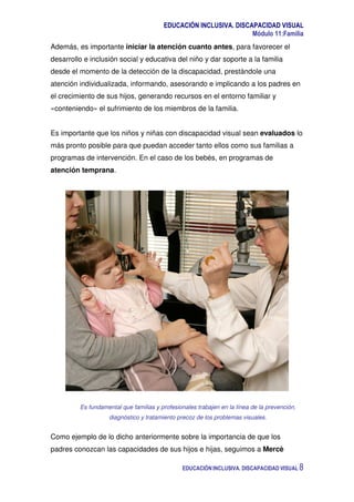 EDUCACIÓN INCLUSIVA. DISCAPACIDAD VISUAL
Módulo 11:Familia
EDUCACIÓN INCLUSIVA. DISCAPACIDAD VISUAL 8
Además, es importante iniciar la atención cuanto antes, para favorecer el
desarrollo e inclusión social y educativa del niño y dar soporte a la familia
desde el momento de la detección de la discapacidad, prestándole una
atención individualizada, informando, asesorando e implicando a los padres en
el crecimiento de sus hijos, generando recursos en el entorno familiar y
«conteniendo» el sufrimiento de los miembros de la familia.
Es importante que los niños y niñas con discapacidad visual sean evaluados lo
más pronto posible para que puedan acceder tanto ellos como sus familias a
programas de intervención. En el caso de los bebés, en programas de
atención temprana.
Es fundamental que familias y profesionales trabajen en la línea de la prevención,
diagnóstico y tratamiento precoz de los problemas visuales.
Como ejemplo de lo dicho anteriormente sobre la importancia de que los
padres conozcan las capacidades de sus hijos e hijas, seguimos a Mercè
 