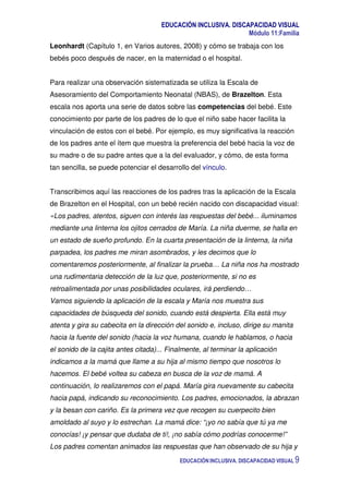 EDUCACIÓN INCLUSIVA. DISCAPACIDAD VISUAL
Módulo 11:Familia
EDUCACIÓN INCLUSIVA. DISCAPACIDAD VISUAL 9
Leonhardt (Capítulo 1, en Varios autores, 2008) y cómo se trabaja con los
bebés poco después de nacer, en la maternidad o el hospital.
Para realizar una observación sistematizada se utiliza la Escala de
Asesoramiento del Comportamiento Neonatal (NBAS), de Brazelton. Esta
escala nos aporta una serie de datos sobre las competencias del bebé. Este
conocimiento por parte de los padres de lo que el niño sabe hacer facilita la
vinculación de estos con el bebé. Por ejemplo, es muy significativa la reacción
de los padres ante el ítem que muestra la preferencia del bebé hacia la voz de
su madre o de su padre antes que a la del evaluador, y cómo, de esta forma
tan sencilla, se puede potenciar el desarrollo del vínculo.
Transcribimos aquí las reacciones de los padres tras la aplicación de la Escala
de Brazelton en el Hospital, con un bebé recién nacido con discapacidad visual:
«Los padres, atentos, siguen con interés las respuestas del bebé... iluminamos
mediante una linterna los ojitos cerrados de María. La niña duerme, se halla en
un estado de sueño profundo. En la cuarta presentación de la linterna, la niña
parpadea, los padres me miran asombrados, y les decimos que lo
comentaremos posteriormente, al finalizar la prueba… La niña nos ha mostrado
una rudimentaria detección de la luz que, posteriormente, si no es
retroalimentada por unas posibilidades oculares, irá perdiendo…
Vamos siguiendo la aplicación de la escala y María nos muestra sus
capacidades de búsqueda del sonido, cuando está despierta. Ella está muy
atenta y gira su cabecita en la dirección del sonido e, incluso, dirige su manita
hacia la fuente del sonido (hacia la voz humana, cuando le hablamos, o hacia
el sonido de la cajita antes citada)... Finalmente, al terminar la aplicación
indicamos a la mamá que llame a su hija al mismo tiempo que nosotros lo
hacemos. El bebé voltea su cabeza en busca de la voz de mamá. A
continuación, lo realizaremos con el papá. María gira nuevamente su cabecita
hacia papá, indicando su reconocimiento. Los padres, emocionados, la abrazan
y la besan con cariño. Es la primera vez que recogen su cuerpecito bien
amoldado al suyo y lo estrechan. La mamá dice: “¡yo no sabía que tú ya me
conocías! ¡y pensar que dudaba de ti!, ¡no sabía cómo podrías conocerme!”
Los padres comentan animados las respuestas que han observado de su hija y
 