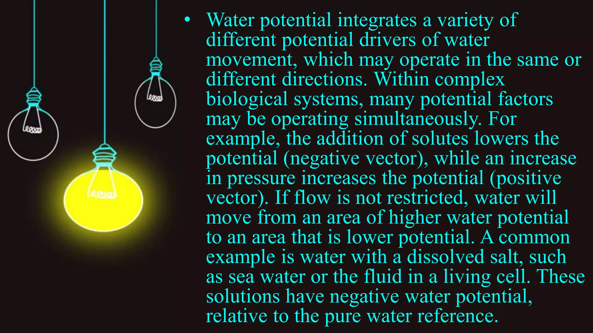 • Water potential integrates a variety of
different potential drivers of water
movement, which may operate in the same or
different directions. Within complex
biological systems, many potential factors
may be operating simultaneously. For
example, the addition of solutes lowers the
potential (negative vector), while an increase
in pressure increases the potential (positive
vector). If flow is not restricted, water will
move from an area of higher water potential
to an area that is lower potential. A common
example is water with a dissolved salt, such
as sea water or the fluid in a living cell. These
solutions have negative water potential,
relative to the pure water reference.
 