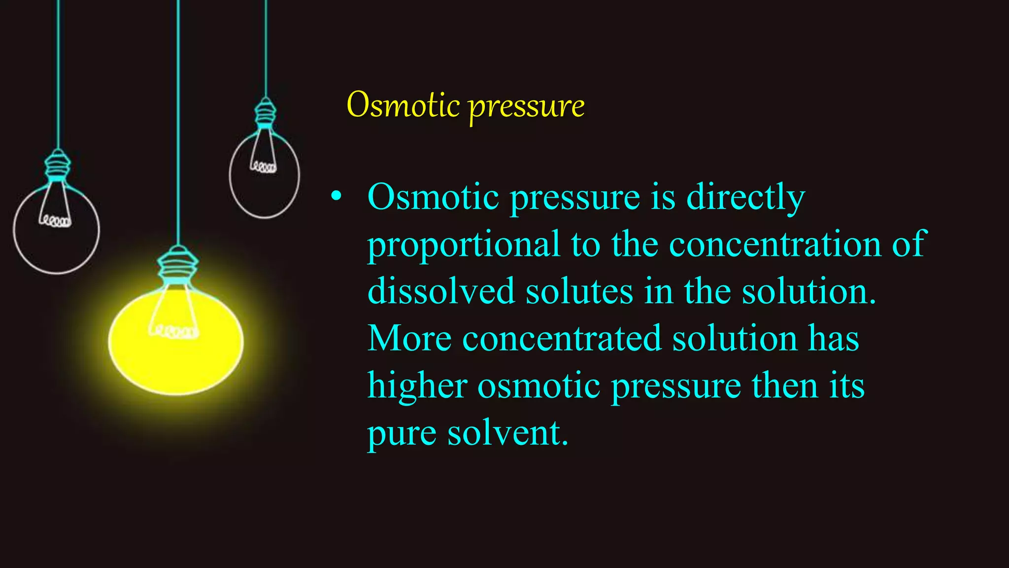 Osmotic pressure
• Osmotic pressure is directly
proportional to the concentration of
dissolved solutes in the solution.
More concentrated solution has
higher osmotic pressure then its
pure solvent.
 