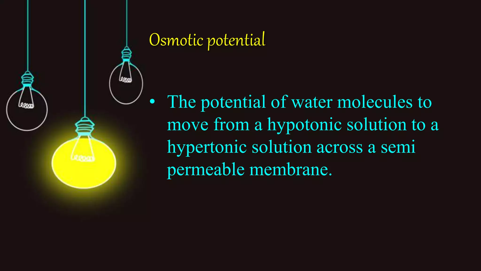 Osmotic potential
• The potential of water molecules to
move from a hypotonic solution to a
hypertonic solution across a semi
permeable membrane.
 