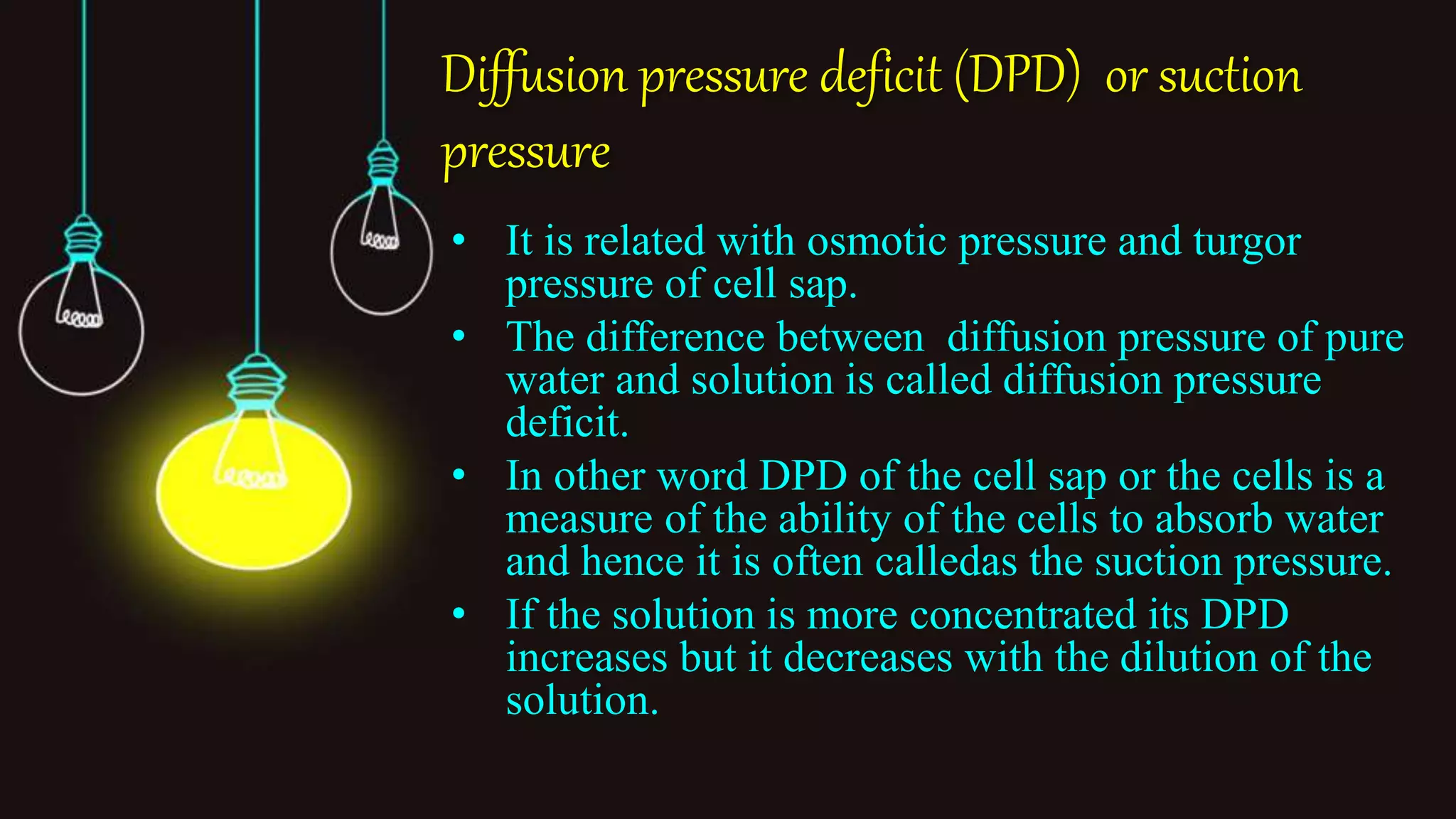 Diffusion pressure deficit (DPD) or suction
pressure
• It is related with osmotic pressure and turgor
pressure of cell sap.
• The difference between diffusion pressure of pure
water and solution is called diffusion pressure
deficit.
• In other word DPD of the cell sap or the cells is a
measure of the ability of the cells to absorb water
and hence it is often calledas the suction pressure.
• If the solution is more concentrated its DPD
increases but it decreases with the dilution of the
solution.
 