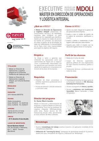 ¿Qué es el MDOLI?
El Máster en Dirección de Operaciones
y Logística Integral proporciona los
conocimientos, técnicas y las habilidades
necesarias para configurar un perfil
profesional con capacidad para identificar,
diseñar y/o mejorar los niveles de servicio,
las fuentes de suministro, las estructuras
de costes, la gestión de las tecnologías, las
redes de colaboradores, la transversalidad
de los flujos, entre otras, imprescindibles
para lograr los objetivos del negocio.
Claves del MDOLI
Dirigido a
Se dirige a tanto a gerentes que
entiendan las operaciones como una
oportunidad de mejora de su negocio,
como a profesionales relacionados con
las operaciones que necesiten una visión
global de la logística en consonancia con
el resto de las áreas de la empresa.
Director del programa
Sr. Xavier Marín Lacasta
Máster en Dirección y Administración de
Empresas y Logística. Máster en Dirección
de Marketing. Socio de las empresas ZD
Logística integrada, MRI/Especialistas,
entre otras. Asesor técnico de SYS
Outsourcing (Grupo USG). Actualmente,
es socio-director de Alkes Cobeweb.
titulación
•	 Máster en Dirección de
Operaciones y Logística
Integral por la Universitat
Politècnica de Catalunya (UPC)
•	 Máster en Dirección de
Operaciones y Logística
Integral por la Euncet Business
School
duración
325 h lectivas (60 ECTS)
fechas
horario
Viernes de 16 a 21 horas
Sábado de 9 a 14 horas
lugar de impartición
Financiación
•	 Posibilidad de bonificar la mayor parte de
la formación mediante el PIF (Permiso
Individual de Formación).
•	 Acceso al programa de becas y ayudas.
•	 Acceso a préstamos con condiciones
favorables (Banco Santander y Caixa
d’Enginyers).
modalidad
Presencial
Requisitos
•	 Disponer de título universitario o
acreditar experiencia profesional de al
menos 3 años.
•	 Proceso de admisión: carta de motivación
y currículum vítae.
Metodología
•	 Nuestra metodología de trabajo orienta al alumno a la aplicación inmediata de las
competencias adquiridas.
•	 Utilización de “Learning by doing”, pedagogía de aprendizaje basada en la práctica:
análisis de casos, simuladores de negocio y realización de “Workshops”.
precio
- 25 % durante el mes de julio
EXECUTIVE MDOLI
MÁSTERENDIRECCIÓNDEOPERACIONES
YLOGÍSTICAINTEGRAL
Euncet Business School
Ctra. de Terrassa a Talamanca,
Km. 3 · 08225 · Terrassa
(Barcelona)
MODULAR
EDUCATION
MDOLI
•	 Aporta una visión integral de la gestión de
las operaciones de la empresa.
•	 Enseña a crear el modelo de gestión de
la cadena de suministros: planificación y
control.
•	 Enseña a diseñar e implementar el plan
logístico adecuado para cada empresa.
•	 Capacita para medir el impacto que las
decisiones logísticas tienen en la empresa.
Perfil de los alumnos
•	 Media de 33 años de edad.
•	 Cargos de dirección, supervisión,
gerencia, jefatura de una organización
de toda industria económica, pública o
privada.
•	 Titulaciones técnicas o profesionales de
todas las áreas.
Doble convocatoria:
Inicio: 30/10/15 Fin: 02/07/16
Inicio: 11/03/16 Fin: 25/02/17
 