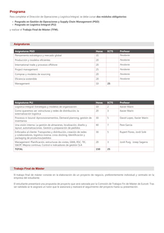 Programa
Asignaturas
Para completar el Dirección de Operaciones y Logística Integral, se debe cursar dos módulos obligatorios:
•	 Posgrado en Gestión de Operaciones y Supply Chain Management (PGO)
•	 Posgrado en Logística Integral (PLI)
y realizar el Trabajo Final de Máster (TFM).
Trabajo Final de Máster
El trabajo final de máster consiste en la elaboración de un proyecto de negocio, preferentemente individual y centrado en la
empresa del estudiante.
El estudiante presentará una propuesta de proyecto que será valorada por la Comisión de Trabajos Fin de Máster de Euncet. Tras
ser validada se le asignará un tutor que le asesorará y realizará el seguimiento del proyecto hasta su presentación.
Asignaturas PLI Horas ECTS Profesor
Logística integral: Estrategias y modelos de organización 10 2 Xavier Marín
Como queremos ser: estructuras y redes de distribución, la
externalización logística
20 3 Xavier Marín
Procesos in bound: Aprovisionamientos, Demand planning, gestión de
inventarios
30 5 David Lopez, Xavier Marín
Una visión interna: La gestión de almacenes, localización, diseño y
layout, automatizaciones. Gestión y preparación de pedidos
40 7 Pere García
Enfocados al cliente: Transportes y distribución, creación de redes
y colaboradores, logística inversa, cross docking, Identificación y
packaging de productos/pedidos
30 5 Rupert Flores, Jordi Solé
Management: Planificación, estructuras de costes, GMA, RSC, TIC,
S&OP, Mejora continua, Control e indicadores de gestión SLA
20 3 Jordi Puig, Josep Sagarra
TOTAL 150 25
Asignaturas PGO Horas ECTS Profesor
Pensamiento estratégico y mercado global 35 Pendiente
Producción y modelos eficientes 20 Pendiente
International trade y procesos offshore 20 Pendiente
Project management 25 Pendiente
Compras y modelos de sourcing 20 Pendiente
Eficiencia sostenible 20 Pendiente
Management 10 25
 