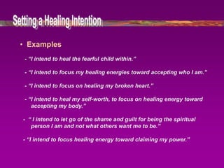 • Examples
 - “I intend to heal the fearful child within.”

 - “I intend to focus my healing energies toward accepting who I am.”

 - “I intend to focus on healing my broken heart.”

 - “I intend to heal my self-worth, to focus on healing energy toward
    accepting my body.”

- “ I intend to let go of the shame and guilt for being the spiritual
   person I am and not what others want me to be.”

- “I intend to focus healing energy toward claiming my power.”
 