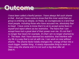 I have been called a fearful person. I have always felt such shame
in that. And yet I have come to know that this inner world that our
group is entering so deeply, so freely, so courageously is a land that
most people, including those who have accused me, absolutely fear
to tread. I have come to know that it is ok to accept some fears in
myself and reject others as too restrictive. The fears that I can
accept have lost a great deal of their power over me. It's not that I
no longer fear bears for example, it's that I am no longer shamed by
it. The fears that I have deemed too restrictive, that interfere with
my life in a way that is not ok with me, I can work on now without
shame. The shame factor totally changes the energy of fear into a
much bigger, badder thing. A nearly impossible thing to work on.
Take away the shame and it is not such a big deal after all.
Debi K.
 