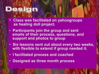 • Class was facilitated on yahoogroups
  as healing doll project.
• Participants join the group and sent
  emails of their process, questions, and
  support and photos to group
• Six lessons sent out about every two weeks,
  with flexible to extend if group needed it.
• I facilitated process and coached
• Designed as three month process
 