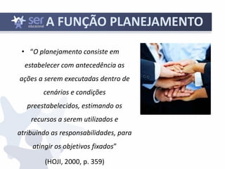 13
A FUNÇÃO PLANEJAMENTO
• “O planejamento consiste em
estabelecer com antecedência as
ações a serem executadas dentro de
cenários e condições
preestabelecidos, estimando os
recursos a serem utilizados e
atribuindo as responsabilidades, para
atingir os objetivos fixados”
(HOJI, 2000, p. 359)
 