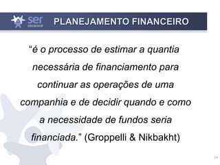 14
PLANEJAMENTO FINANCEIRO
“é o processo de estimar a quantia
necessária de financiamento para
continuar as operações de uma
companhia e de decidir quando e como
a necessidade de fundos seria
financiada.” (Groppelli & Nikbakht)
 