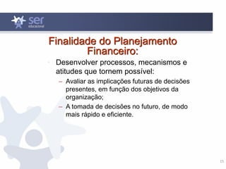 15
Finalidade do Planejamento
Financeiro:
• Desenvolver processos, mecanismos e
atitudes que tornem possível:
– Avaliar as implicações futuras de decisões
presentes, em função dos objetivos da
organização;
– A tomada de decisões no futuro, de modo
mais rápido e eficiente.
 