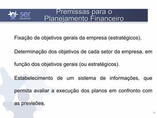 16
Premissas para o
Planejamento Financeiro
• Fixação de objetivos gerais da empresa (estratégicos).
• Determinação dos objetivos de cada setor da empresa, em
função dos objetivos gerais (ou estratégicos).
• Estabelecimento de um sistema de informações, que
permita avaliar a execução dos planos em confronto com
as previsões.
 