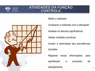 26
ATIVIDADES DA FUNÇÃO
CONTROLE
• Medir o realizado
• Comparar o realizado com o planejado
• Analisar os desvios significativos
• Adotar medidas corretivas
• Avaliar a efetividade das providências
tomadas
• Registrar essas informações, para
aperfeiçoar o processo de
planejamento.
 