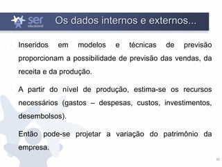 30
Os dados internos e externos...
• Inseridos em modelos e técnicas de previsão
proporcionam a possibilidade de previsão das vendas, da
receita e da produção.
• A partir do nível de produção, estima-se os recursos
necessários (gastos – despesas, custos, investimentos,
desembolsos).
• Então pode-se projetar a variação do patrimônio da
empresa.
 