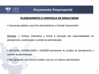 39
Orçamento Empresarial
• Orçamentos globais e para fins administrativos e Controle Orçamentário
Definição  Enfoque sistemático e formal à execução das responsabilidades de
planejamento, coordenação e controle da administração
• REALISMO, FLEXIBILIDADE e ATENÇÃO permanente às funções de planejamento e
controle da administração
• Não representa uma técnica contábil, mas sim um sistema administrativo
PLANEJAMENTO E CONTROLE DE RESULTADOS
 