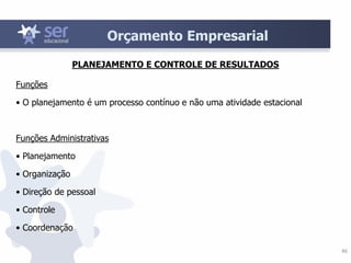 46
Orçamento Empresarial
Funções
• O planejamento é um processo contínuo e não uma atividade estacional
Funções Administrativas
• Planejamento
• Organização
• Direção de pessoal
• Controle
• Coordenação
PLANEJAMENTO E CONTROLE DE RESULTADOS
 