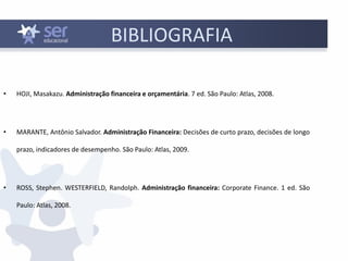 BIBLIOGRAFIA
• HOJI, Masakazu. Administração financeira e orçamentária. 7 ed. São Paulo: Atlas, 2008.
• MARANTE, Antônio Salvador. Administração Financeira: Decisões de curto prazo, decisões de longo
prazo, indicadores de desempenho. São Paulo: Atlas, 2009.
• ROSS, Stephen. WESTERFIELD, Randolph. Administração financeira: Corporate Finance. 1 ed. São
Paulo: Atlas, 2008.
 