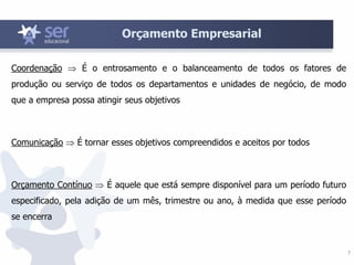 7
Orçamento Empresarial
Coordenação  É o entrosamento e o balanceamento de todos os fatores de
produção ou serviço de todos os departamentos e unidades de negócio, de modo
que a empresa possa atingir seus objetivos
Comunicação  É tornar esses objetivos compreendidos e aceitos por todos
Orçamento Contínuo  É aquele que está sempre disponível para um período futuro
especificado, pela adição de um mês, trimestre ou ano, à medida que esse período
se encerra
 